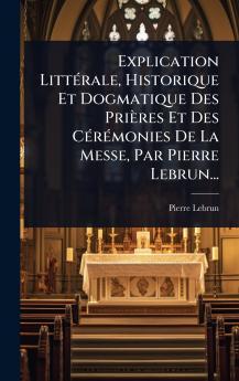 Explication LittÃ(c)rale Historique Et Dogmatique Des Prières Et Des CÃ(c)rÃ(c)monies De La Messe Par Pierre Lebrun...
