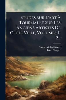 Etudes Sur L'art Ã Tournai Et Sur Les Anciens Artistes De Cette Ville Volumes 1-2...