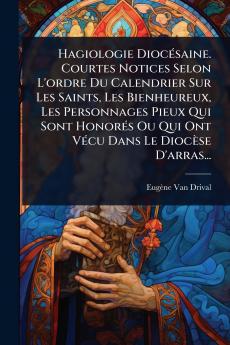 Hagiologie DiocÃ(c)saine. Courtes Notices Selon L'ordre Du Calendrier Sur Les Saints Les Bienheureux Les Personnages Pieux Qui Sont HonorÃ(c)s Ou Qui Ont VÃ(c)cu Dans Le Diocèse D'arras...