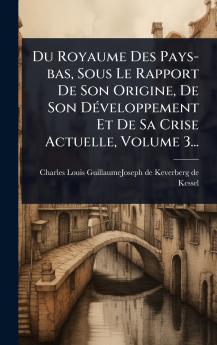Du Royaume Des Pays-bas Sous Le Rapport De Son Origine De Son DÃ(c)veloppement Et De Sa Crise Actuelle Volume 3...