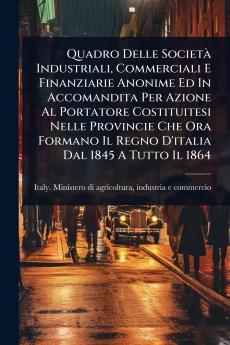 Quadro Delle SocietÃ Industriali Commerciali E Finanziarie Anonime Ed In Accomandita Per Azione Al Portatore Costituitesi Nelle Provincie Che Ora Formano Il Regno D'italia Dal 1845 A Tutto Il 1864