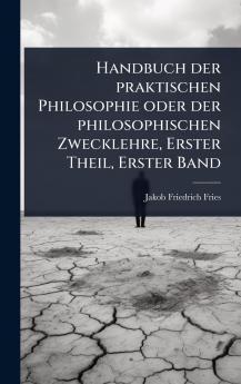 Handbuch der praktischen Philosophie oder der philosophischen Zwecklehre Erster Theil Erster Band