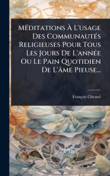 MÃ(c)ditations Ã&#128; L'usage Des CommunautÃ(c)s Religieuses Pour Tous Les Jours De L'annÃ(c)e Ou Le Pain Quotidien De L'âme Pieuse...