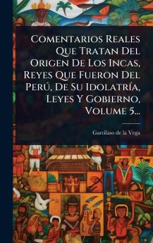Comentarios Reales Que Tratan Del Origen De Los Incas Reyes Que Fueron Del PerÃ° De Su IdolatrÃ-a Leyes Y Gobierno Volume 5...