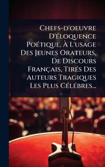 Chefs-d'oeuvre D'Ã(c)loquence PoÃ(c)tique Ã L'usage Des Jeunes Orateurs De Discours Français TirÃ(c)s Des Auteurs Tragiques Les Plus CÃ(c)lÃ(c)bres...