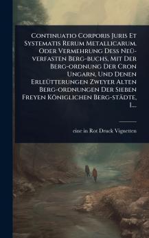 Continuatio Corporis Juris Et Systematis Rerum Metallicarum. Oder Vermehrung DeÃ&#159; NeÃ1/4-verfasten Berg-buchs Mit Der Berg-ordnung Der Cron Ungarn Und Denen ErleÃ1/4tterungen Zweyer Alten Berg-ordnungen Der Sieben Freyen Königlichen Berg-städte I..