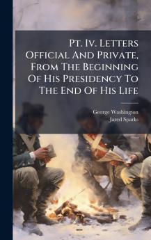 Pt. Iv. Letters Official And Private From The Beginning Of His Presidency To The End Of His Life