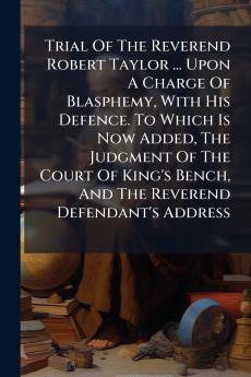 Trial Of The Reverend Robert Taylor ... Upon A Charge Of Blasphemy With His Defence. To Which Is Now Added The Judgment Of The Court Of King's Bench And The Reverend Defendant's Address