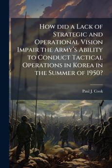 How did a Lack of Strategic and Operational Vision Impair the Armyâ??s Ability to Conduct Tactical Operations in Korea in the Summer of 1950?