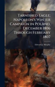 Tarnished Eagle; Napoleon's Winter Campaign in Poland December 1806 Through February 1807