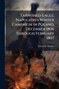 Tarnished Eagle; Napoleon's Winter Campaign in Poland December 1806 Through February 1807