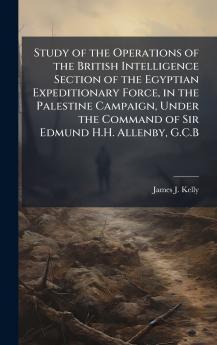 Study of the Operations of the British Intelligence Section of the Egyptian Expeditionary Force in the Palestine Campaign Under the Command of Sir Edmund H.H. Allenby G.C.B