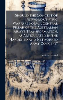 Should the Concept of Network-Centric Warfare Form a Central Pillar of the Australian Armyâ??s Transformation as Articulated in the Hardened and Networked Army Concept?