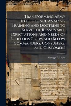Transforming Army Intelligence Analysis Training and Doctrine to Serve the Reasonable Expectations and Needs of Echelons Corps and Below Commanders Consumers and Customers