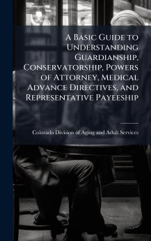 A Basic Guide to Understanding Guardianship Conservatorship Powers of Attorney Medical Advance Directives and Representative Payeeship