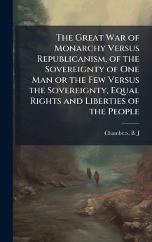 The Great War of Monarchy Versus Republicanism of the Sovereignty of One Man or the Few Versus the Sovereignty Equal Rights and Liberties of the People