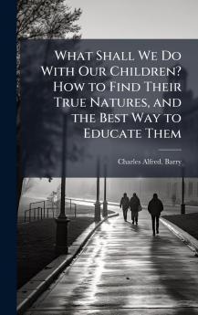 What Shall We Do With Our Children? How to Find Their True Natures and the Best Way to Educate Them