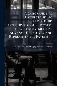 A Basic Guide to Understanding Guardianship Conservatorship Powers of Attorney Medical Advance Directives and Representative Payeeship