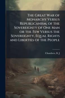 The Great War of Monarchy Versus Republicanism of the Sovereignty of One Man or the Few Versus the Sovereignty Equal Rights and Liberties of the People