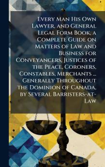Every Man His Own Lawyer and General Legal Form Book a Complete Guide on Matters of Law and Business for Conveyancers Justices of the Peace Coroners Constables Merchants ... Generally Throughout the Dominion of Canada by Several Barristers-at-Law
