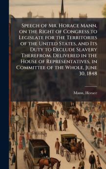 Speech of Mr. Horace Mann on the Right of Congress to Legislate for the Territories of the United States and Its Duty to Exclude Slavery Therefrom. Delivered in the House of Representatives in Committee of the Whole June 30 1848