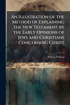 An Illustration of the Method of Explaining the New Testament by the Early Opinions of Jews and Christians Concerning Christ