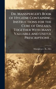 Dr. Mansperger's Book of Hygiene Containing Instructions for the Cure of Diseases Together With Many Valuable and Useful Prescriptions ..