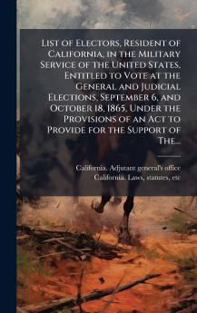 List of Electors Resident of California in the Military Service of the United States Entitled to Vote at the General and Judicial Elections September 6 and October 18 1865 Under the Provisions of an Act to Provide for the Support of The...