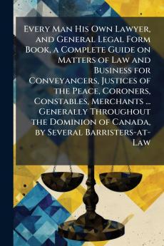 Every Man His Own Lawyer and General Legal Form Book a Complete Guide on Matters of Law and Business for Conveyancers Justices of the Peace Coroners Constables Merchants ... Generally Throughout the Dominion of Canada by Several Barristers-at-Law