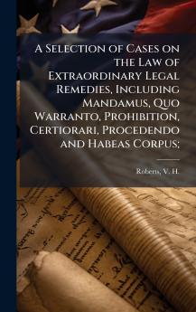 A Selection of Cases on the Law of Extraordinary Legal Remedies Including Mandamus Quo Warranto Prohibition Certiorari Procedendo and Habeas Corpus;