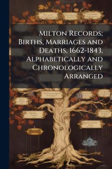 Milton Records; Births Marriages and Deaths 1662-1843 Alphabetically and Chronologically Arranged