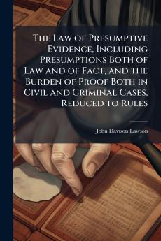 The Law of Presumptive Evidence Including Presumptions Both of Law and of Fact and the Burden of Proof Both in Civil and Criminal Cases Reduced to Rules