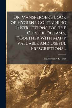 Dr. Mansperger's Book of Hygiene Containing Instructions for the Cure of Diseases Together With Many Valuable and Useful Prescriptions ..