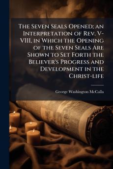 The Seven Seals Opened; an Interpretation of Rev. V-VIII in Which the Opening of the Seven Seals Are Shown to Set Forth the Believer's Progress and Development in the Christ-life