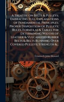 A Treatise on Belts & Pulleys; Embracing Full Explanations of Fundamental Principles; Proper Disposition of Pulleys; Rules Formulas & Tables for Determining Widths of Leather & Vulcanized-rubber Belts & Belts Running Over Covered Pulleys; Strength &...