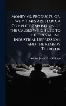 Money Vs. Products; or Why Times Are Hard. A Complete Exposition of the Causes Which Led to the Prevailing Industrial Depression and the Remedy Therefor