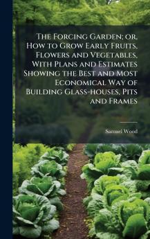 The Forcing Garden; or How to Grow Early Fruits Flowers and Vegetables With Plans and Estimates Showing the Best and Most Economical Way of Building Glass-houses Pits and Frames