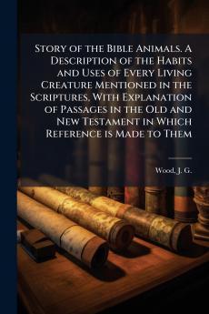 Story of the Bible Animals. A Description of the Habits and Uses of Every Living Creature Mentioned in the Scriptures With Explanation of Passages in the Old and New Testament in Which Reference is Made to Them