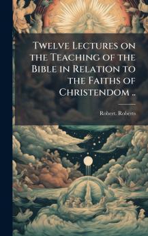 Twelve Lectures on the Teaching of the Bible in Relation to the Faiths of Christendom ..
