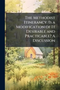 The Methodist Itinerancy. Is a Modification of It Desirable and Practicable? A Discussion
