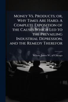 Money Vs. Products; or Why Times Are Hard. A Complete Exposition of the Causes Which Led to the Prevailing Industrial Depression and the Remedy Therefor