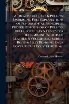 A Treatise on Belts & Pulleys; Embracing Full Explanations of Fundamental Principles; Proper Disposition of Pulleys; Rules Formulas & Tables for Determining Widths of Leather & Vulcanized-rubber Belts & Belts Running Over Covered Pulleys; Strength &...