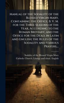 Manual of the Sodality of the Blessed Virgin Mary Containing the Office B. V. M. for the Three Seasons of the Year According to the Roman Breviary and the Office for the Dead in Latin and English; the Rules of the Sodality and Various Prayers...