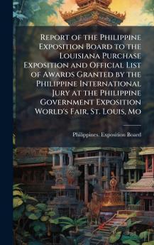Report of the Philippine Exposition Board to the Louisiana Purchase Exposition and Official List of Awards Granted by the Philippine International Jury at the Philippine Government Exposition World's Fair St. Louis Mo