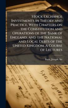 Stock Exchange Investments in Theory and Practice With Chapters on the Constitution and Operations of the Bank of England and the National and Local Debts of the United Kingdom. A Course of Lectures