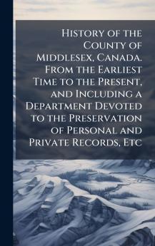 History of the County of Middlesex Canada. From the Earliest Time to the Present and Including a Department Devoted to the Preservation of Personal and Private Records Etc
