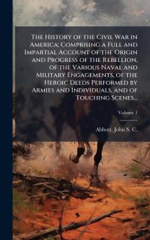 The History of the Civil War in America; Comprising a Full and Impartial Account of the Origin and Progress of the Rebellion of the Various Naval and Military Engagements of the Heroic Deeds Performed by Armies and Individuals and of Touching Scenes...