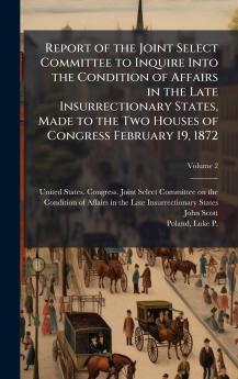 Report of the Joint Select Committee to Inquire Into the Condition of Affairs in the Late Insurrectionary States Made to the Two Houses of Congress February 19 1872