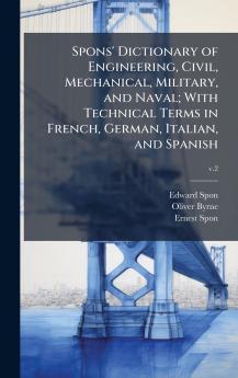 Spons' Dictionary of Engineering Civil Mechanical Military and Naval; With Technical Terms in French German Italian and Spanish