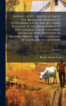 History of the Diocese of Sault Ste Marie and Marquette; Containing a Full and Accurate Account of the Development of the Catholic Church in Upper Michigan With Portraits of Bishops Priests and Illustrations of Churches Old and New